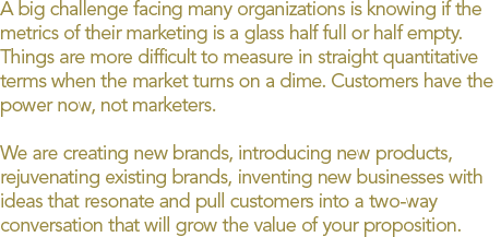 A big challenge facing many organizations is knowing if the metrics of their marketing is a glass half full or half empty. Things are more difficult to measure in straight quantitative terms when the market turns on a dime. Customers have the power now, not marketers. We are creating new brands, introducing new products, rejuvenating existing brands, inventing new businesses with ideas that resonate and pull customers into a two-way conversation that will grow the value of your proposition.
