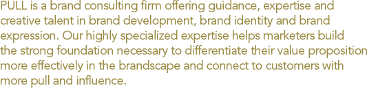 PULL is a brand consulting firm offering guidance, expertise and creative talent in brand development, brand identity and brand expression. Our highly specialized expertise helps marketers build the strong foundation necessary to differentiate their value proposition more effectively in the brandscape and connect to customers with more pull and influence. 