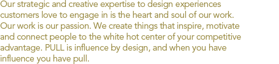 Our strategic and creative expertise to design experiences customers love to engage in is the heart and soul of our work. Our work is our passion. We create things that inspire, motivate and connect people to the white hot center of your competitive advantage
